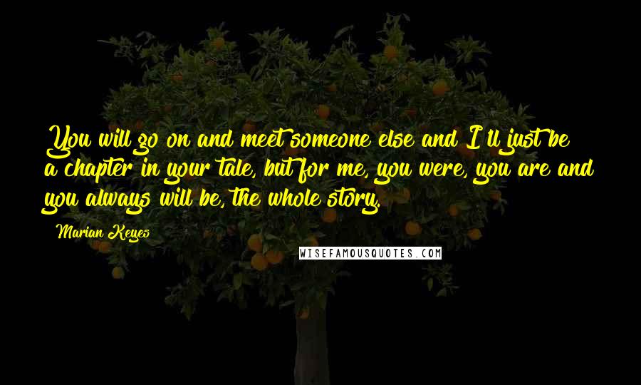 Marian Keyes Quotes: You will go on and meet someone else and I'll just be a chapter in your tale, but for me, you were, you are and you always will be, the whole story.