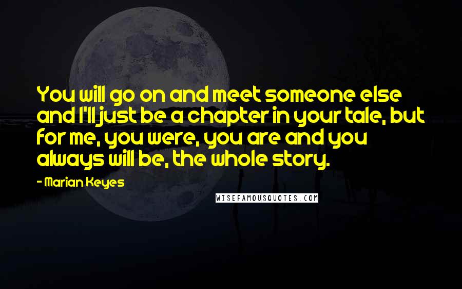 Marian Keyes Quotes: You will go on and meet someone else and I'll just be a chapter in your tale, but for me, you were, you are and you always will be, the whole story.