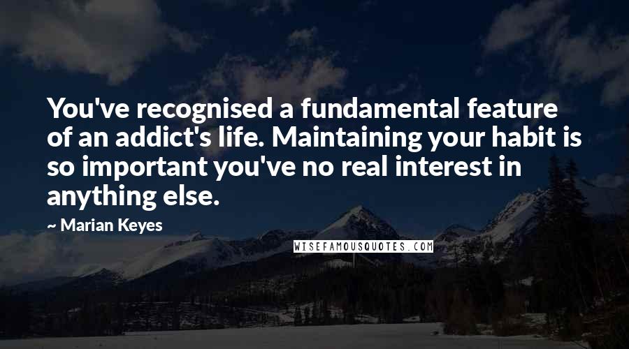 Marian Keyes Quotes: You've recognised a fundamental feature of an addict's life. Maintaining your habit is so important you've no real interest in anything else.