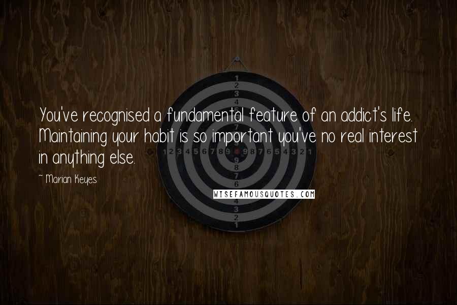 Marian Keyes Quotes: You've recognised a fundamental feature of an addict's life. Maintaining your habit is so important you've no real interest in anything else.