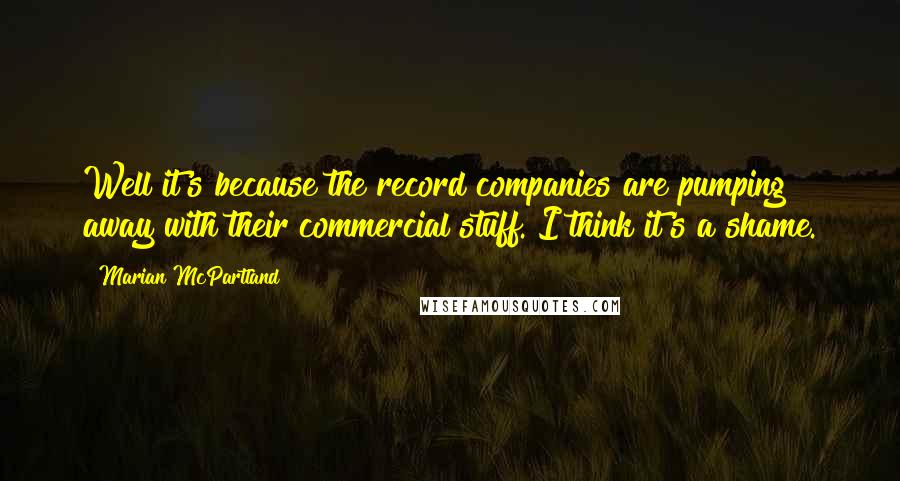 Marian McPartland Quotes: Well it's because the record companies are pumping away with their commercial stuff. I think it's a shame.