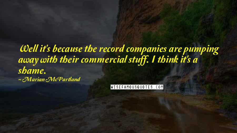 Marian McPartland Quotes: Well it's because the record companies are pumping away with their commercial stuff. I think it's a shame.