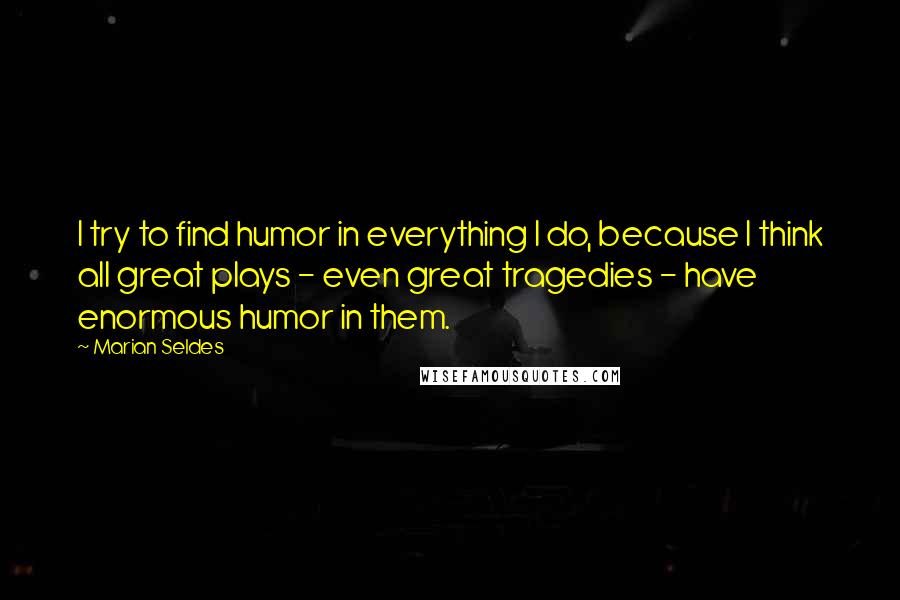 Marian Seldes Quotes: I try to find humor in everything I do, because I think all great plays - even great tragedies - have enormous humor in them.