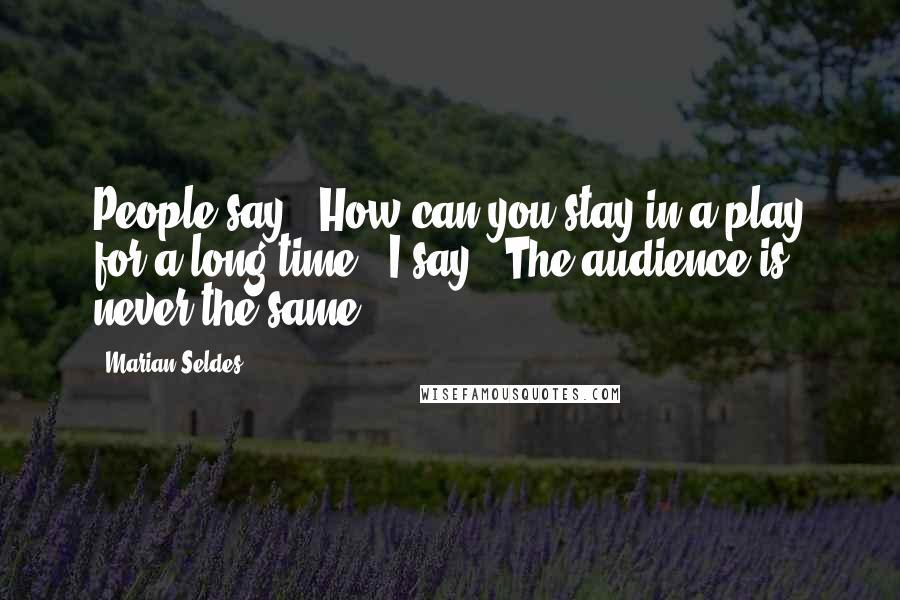 Marian Seldes Quotes: People say, 'How can you stay in a play for a long time?' I say, 'The audience is never the same.'