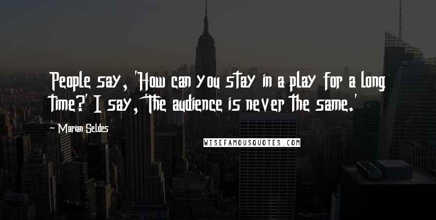 Marian Seldes Quotes: People say, 'How can you stay in a play for a long time?' I say, 'The audience is never the same.'