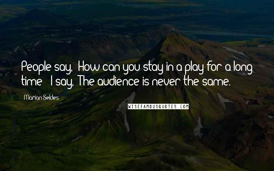 Marian Seldes Quotes: People say, 'How can you stay in a play for a long time?' I say, 'The audience is never the same.'