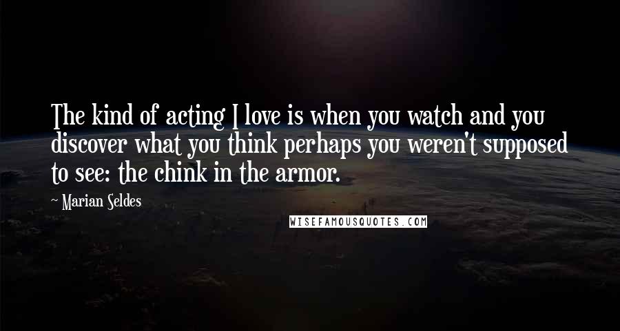 Marian Seldes Quotes: The kind of acting I love is when you watch and you discover what you think perhaps you weren't supposed to see: the chink in the armor.