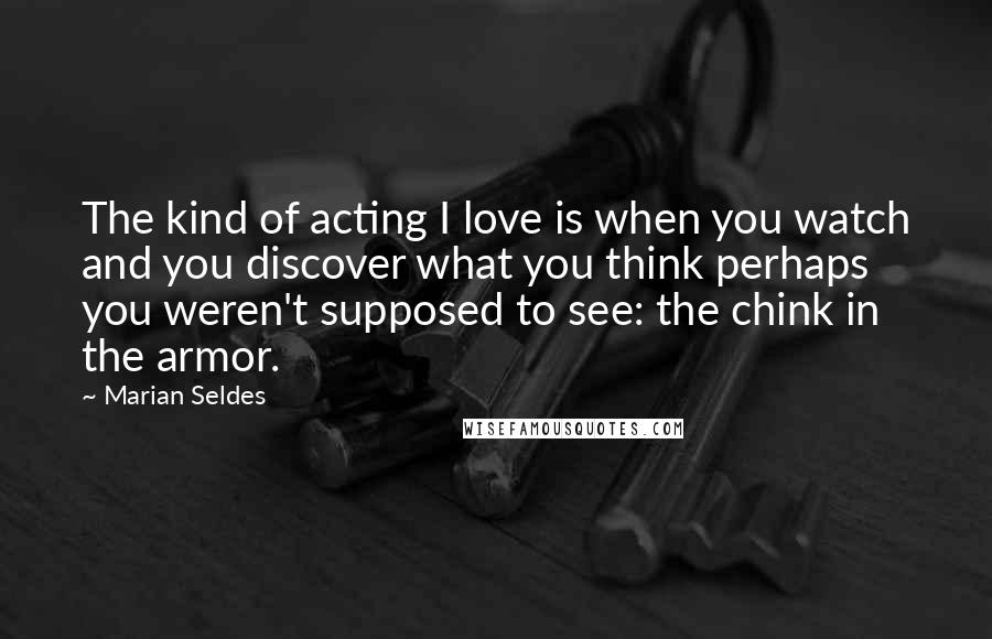 Marian Seldes Quotes: The kind of acting I love is when you watch and you discover what you think perhaps you weren't supposed to see: the chink in the armor.