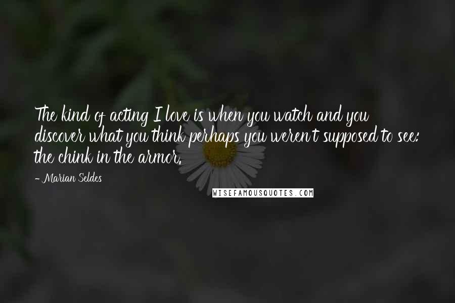 Marian Seldes Quotes: The kind of acting I love is when you watch and you discover what you think perhaps you weren't supposed to see: the chink in the armor.