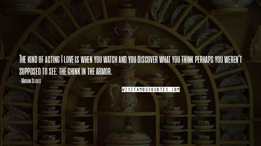 Marian Seldes Quotes: The kind of acting I love is when you watch and you discover what you think perhaps you weren't supposed to see: the chink in the armor.