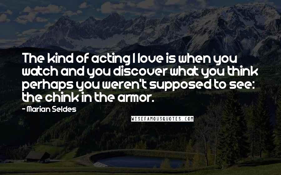 Marian Seldes Quotes: The kind of acting I love is when you watch and you discover what you think perhaps you weren't supposed to see: the chink in the armor.