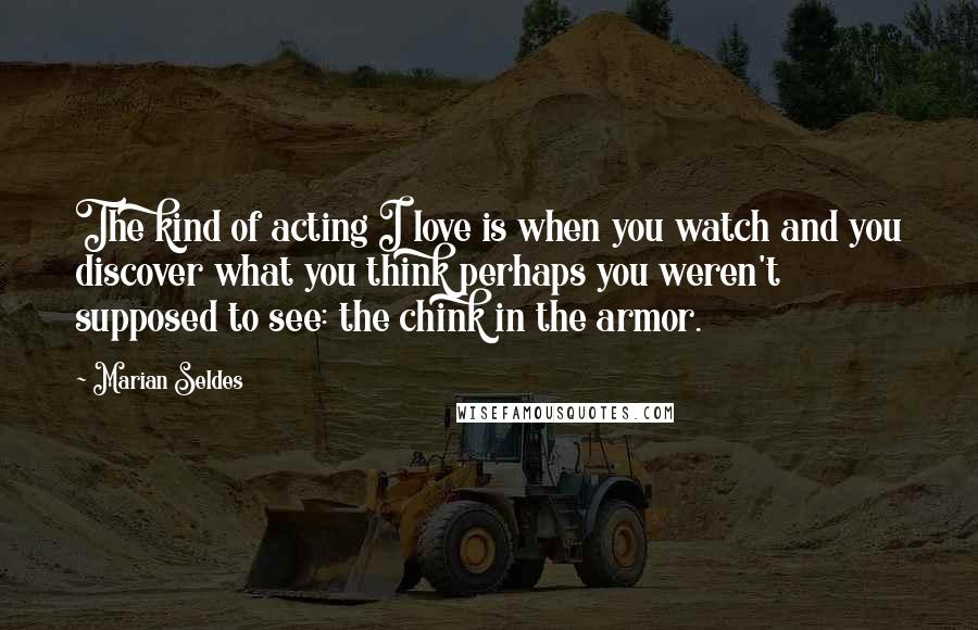 Marian Seldes Quotes: The kind of acting I love is when you watch and you discover what you think perhaps you weren't supposed to see: the chink in the armor.