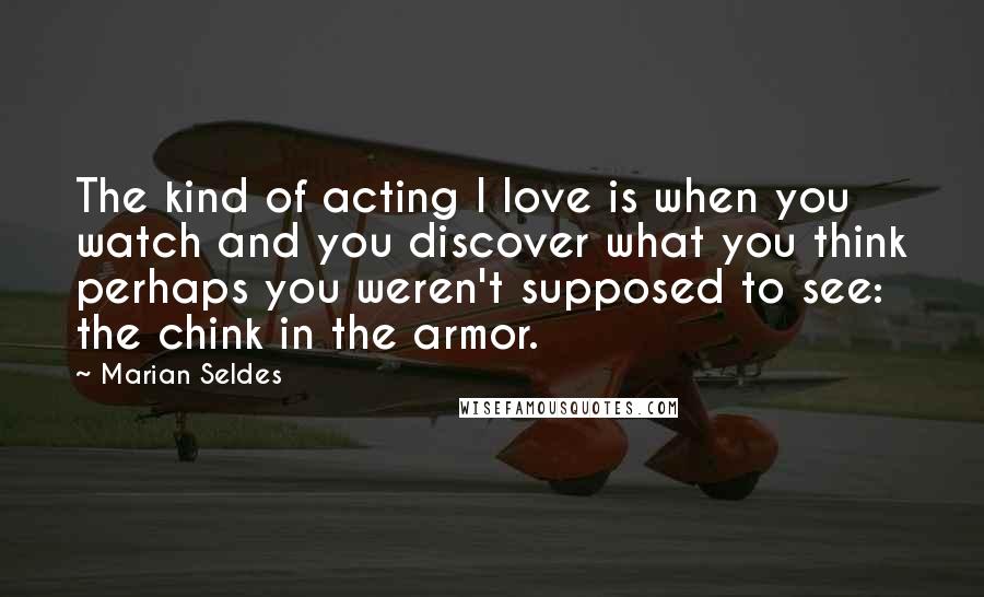 Marian Seldes Quotes: The kind of acting I love is when you watch and you discover what you think perhaps you weren't supposed to see: the chink in the armor.