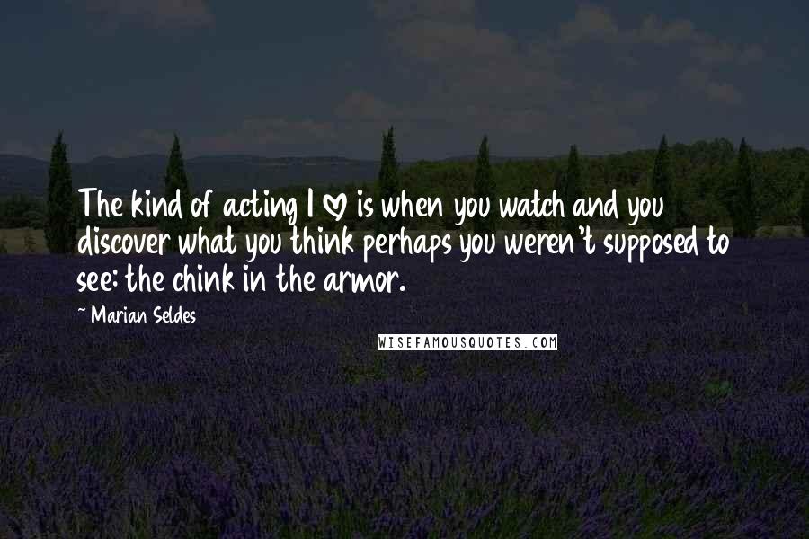 Marian Seldes Quotes: The kind of acting I love is when you watch and you discover what you think perhaps you weren't supposed to see: the chink in the armor.