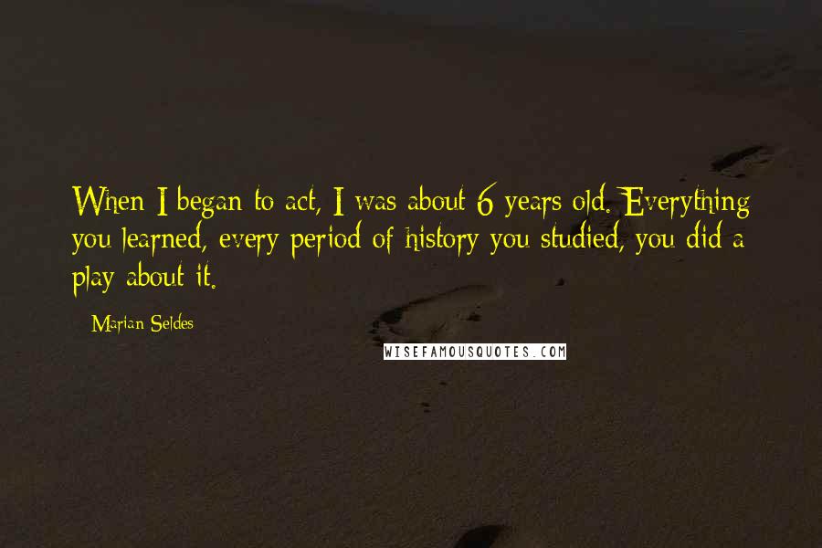 Marian Seldes Quotes: When I began to act, I was about 6 years old. Everything you learned, every period of history you studied, you did a play about it.