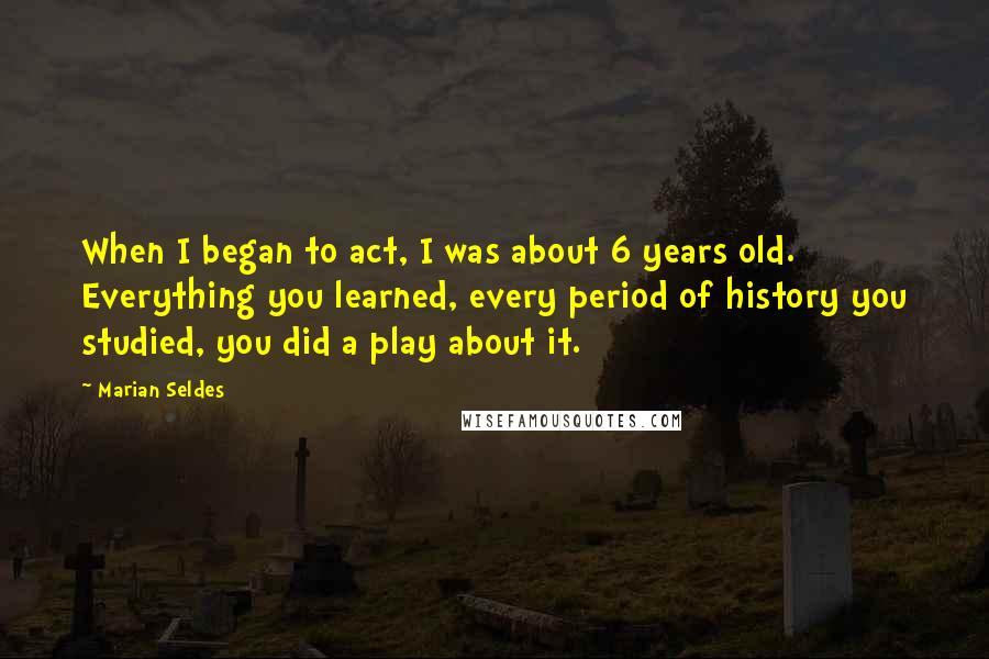 Marian Seldes Quotes: When I began to act, I was about 6 years old. Everything you learned, every period of history you studied, you did a play about it.