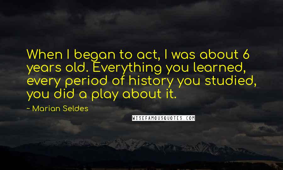 Marian Seldes Quotes: When I began to act, I was about 6 years old. Everything you learned, every period of history you studied, you did a play about it.