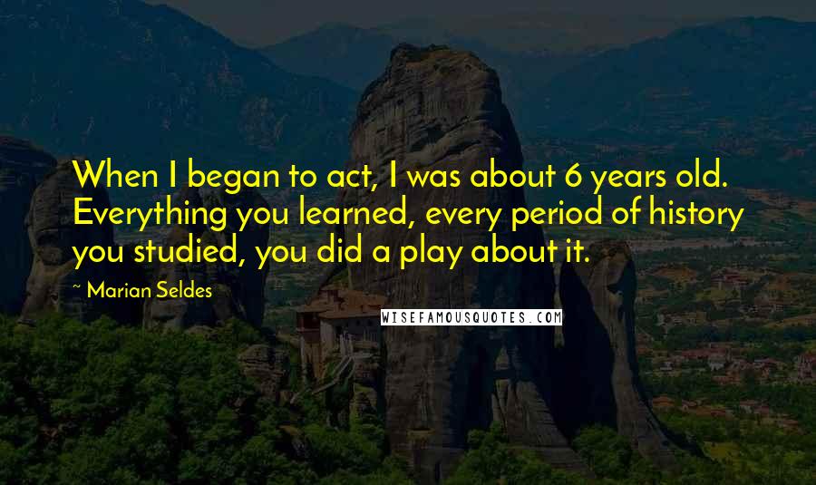 Marian Seldes Quotes: When I began to act, I was about 6 years old. Everything you learned, every period of history you studied, you did a play about it.