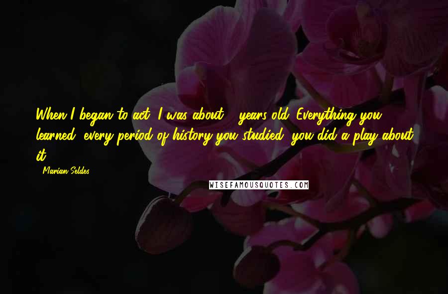 Marian Seldes Quotes: When I began to act, I was about 6 years old. Everything you learned, every period of history you studied, you did a play about it.