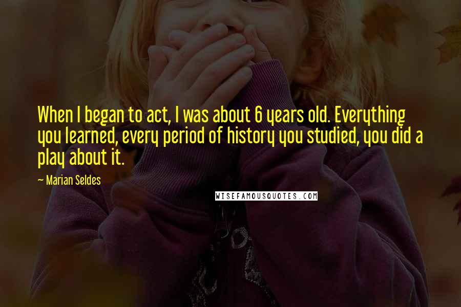 Marian Seldes Quotes: When I began to act, I was about 6 years old. Everything you learned, every period of history you studied, you did a play about it.