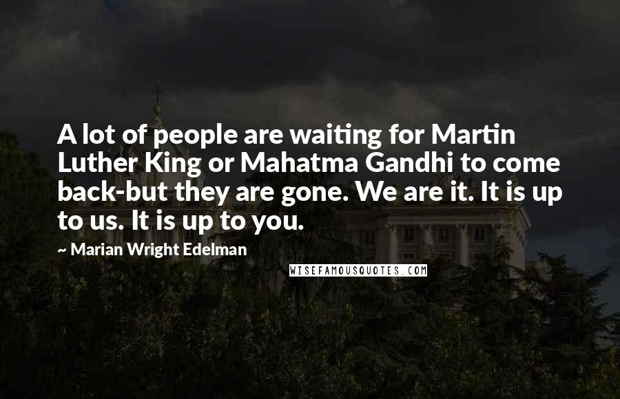 Marian Wright Edelman Quotes: A lot of people are waiting for Martin Luther King or Mahatma Gandhi to come back-but they are gone. We are it. It is up to us. It is up to you.