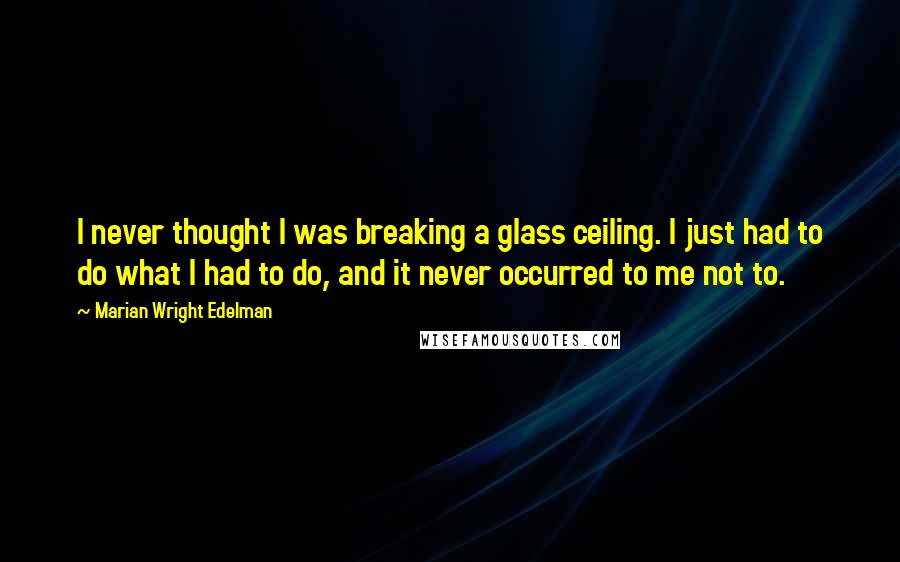 Marian Wright Edelman Quotes: I never thought I was breaking a glass ceiling. I just had to do what I had to do, and it never occurred to me not to.