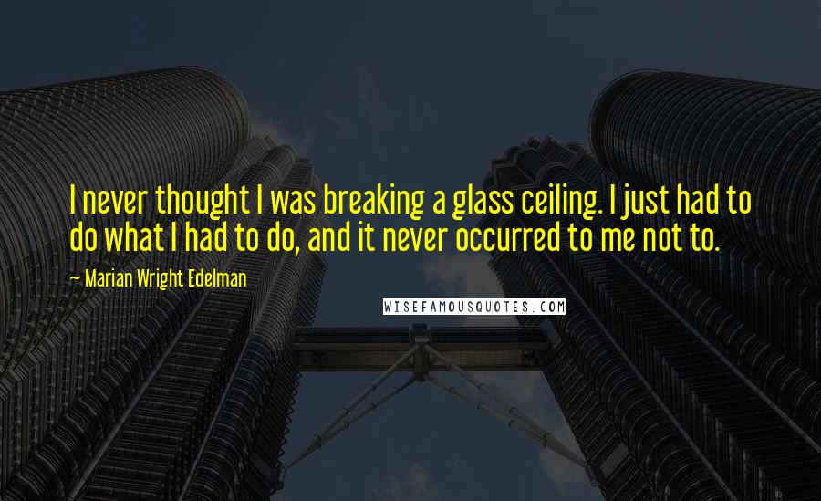 Marian Wright Edelman Quotes: I never thought I was breaking a glass ceiling. I just had to do what I had to do, and it never occurred to me not to.