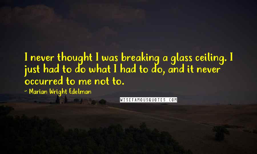Marian Wright Edelman Quotes: I never thought I was breaking a glass ceiling. I just had to do what I had to do, and it never occurred to me not to.