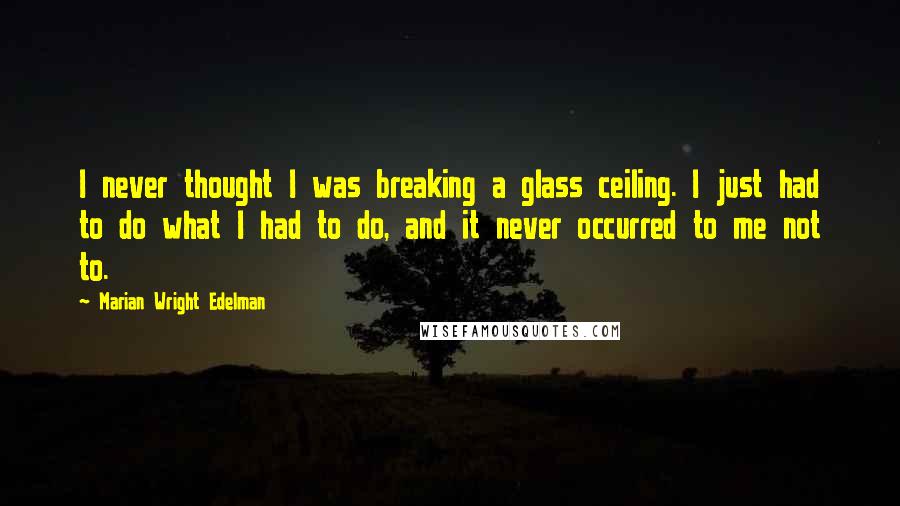 Marian Wright Edelman Quotes: I never thought I was breaking a glass ceiling. I just had to do what I had to do, and it never occurred to me not to.