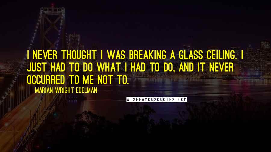 Marian Wright Edelman Quotes: I never thought I was breaking a glass ceiling. I just had to do what I had to do, and it never occurred to me not to.