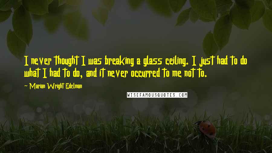 Marian Wright Edelman Quotes: I never thought I was breaking a glass ceiling. I just had to do what I had to do, and it never occurred to me not to.