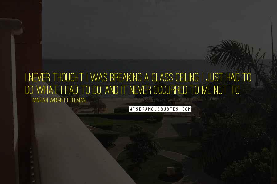 Marian Wright Edelman Quotes: I never thought I was breaking a glass ceiling. I just had to do what I had to do, and it never occurred to me not to.