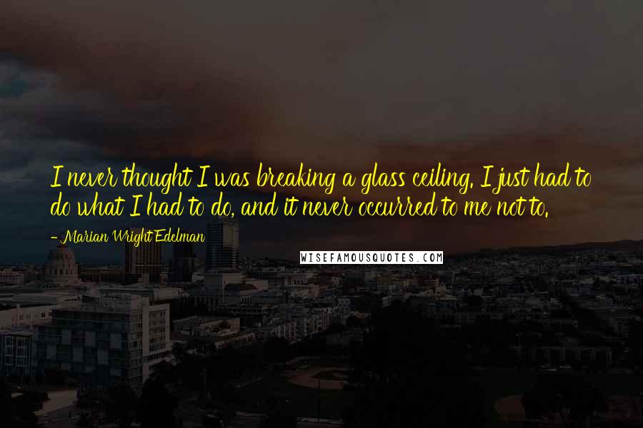 Marian Wright Edelman Quotes: I never thought I was breaking a glass ceiling. I just had to do what I had to do, and it never occurred to me not to.