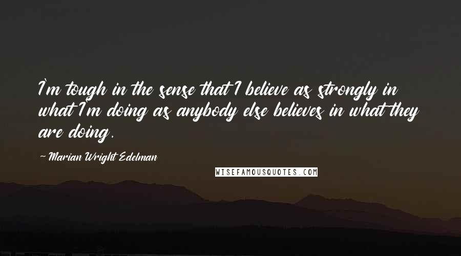 Marian Wright Edelman Quotes: I'm tough in the sense that I believe as strongly in what I'm doing as anybody else believes in what they are doing.