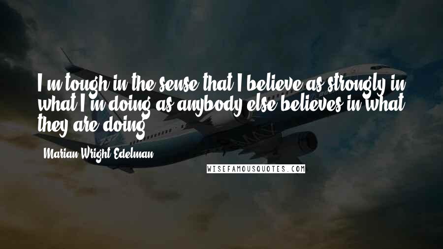 Marian Wright Edelman Quotes: I'm tough in the sense that I believe as strongly in what I'm doing as anybody else believes in what they are doing.