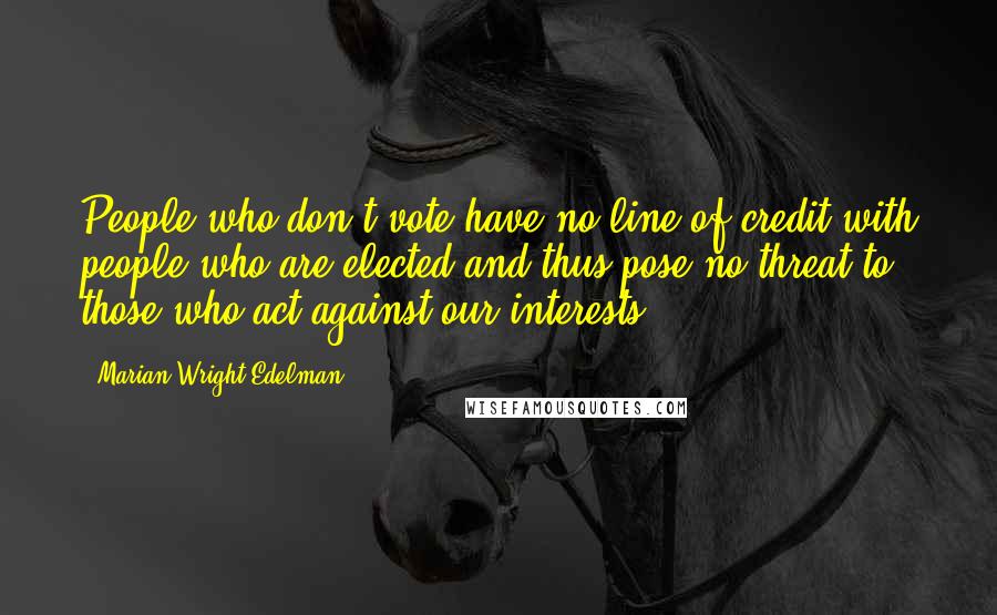 Marian Wright Edelman Quotes: People who don't vote have no line of credit with people who are elected and thus pose no threat to those who act against our interests.