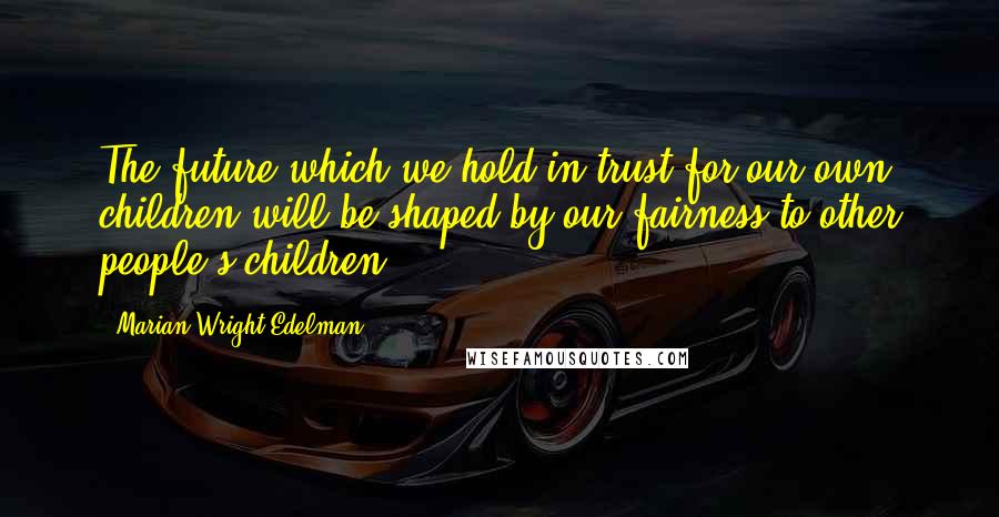Marian Wright Edelman Quotes: The future which we hold in trust for our own children will be shaped by our fairness to other people's children.