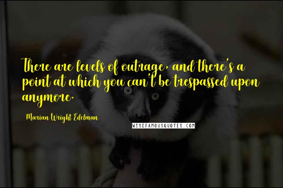 Marian Wright Edelman Quotes: There are levels of outrage, and there's a point at which you can't be trespassed upon anymore.