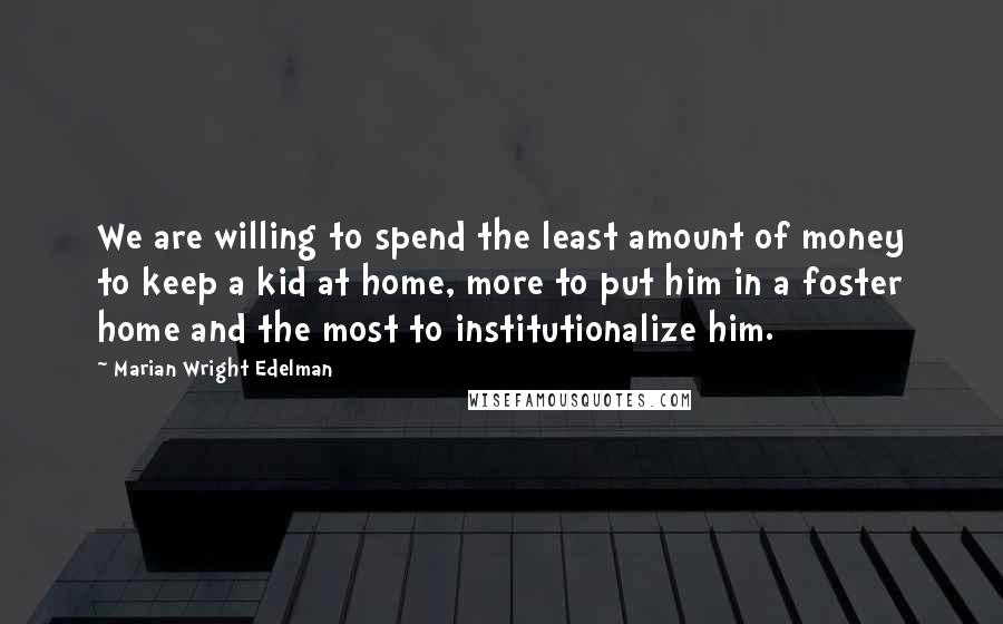 Marian Wright Edelman Quotes: We are willing to spend the least amount of money to keep a kid at home, more to put him in a foster home and the most to institutionalize him.