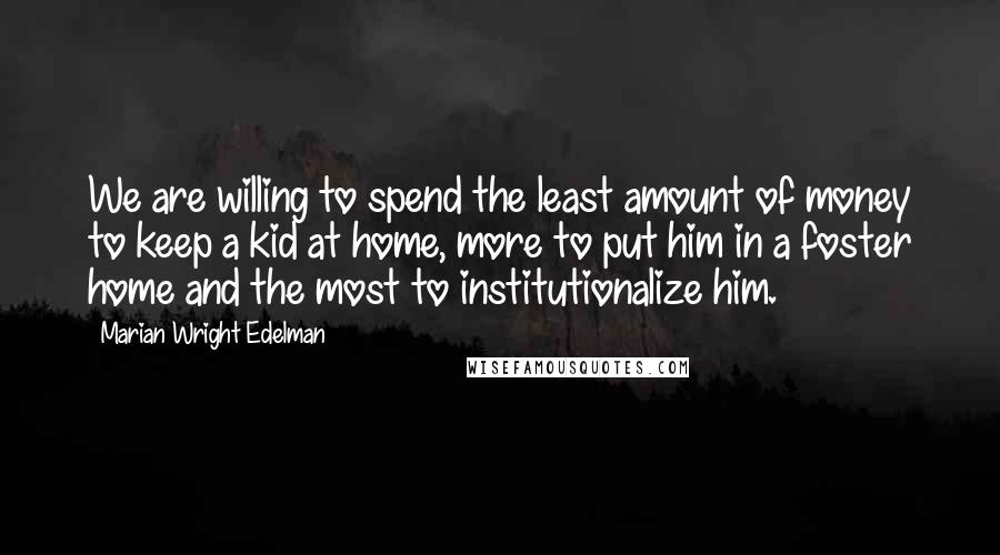 Marian Wright Edelman Quotes: We are willing to spend the least amount of money to keep a kid at home, more to put him in a foster home and the most to institutionalize him.