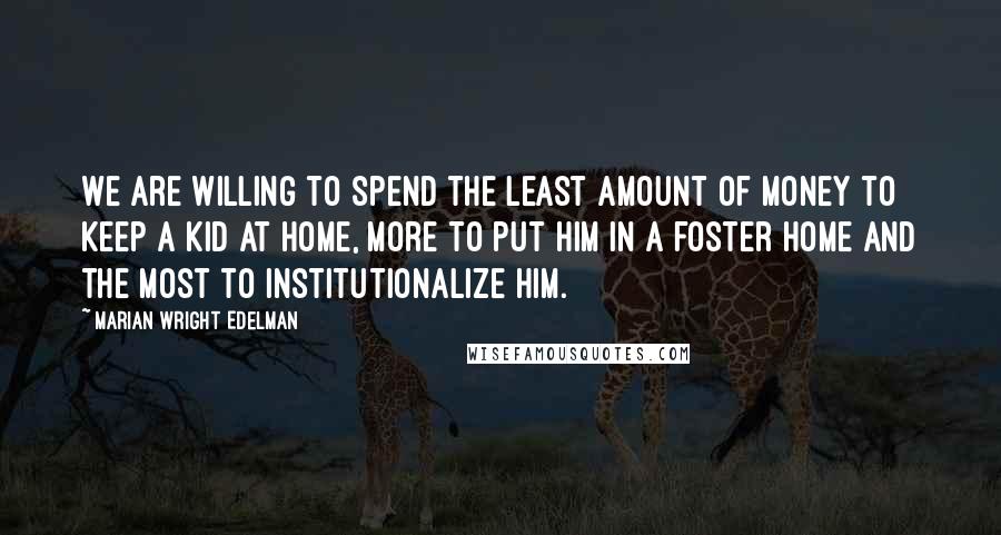 Marian Wright Edelman Quotes: We are willing to spend the least amount of money to keep a kid at home, more to put him in a foster home and the most to institutionalize him.