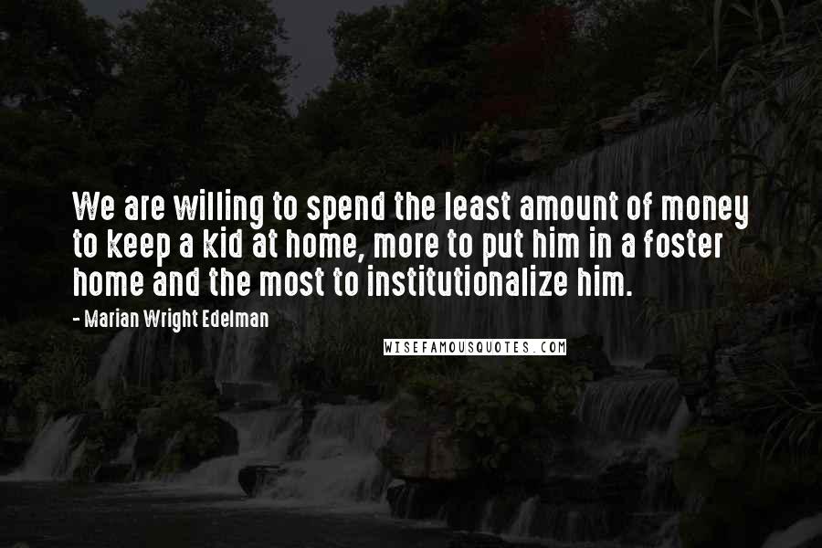 Marian Wright Edelman Quotes: We are willing to spend the least amount of money to keep a kid at home, more to put him in a foster home and the most to institutionalize him.