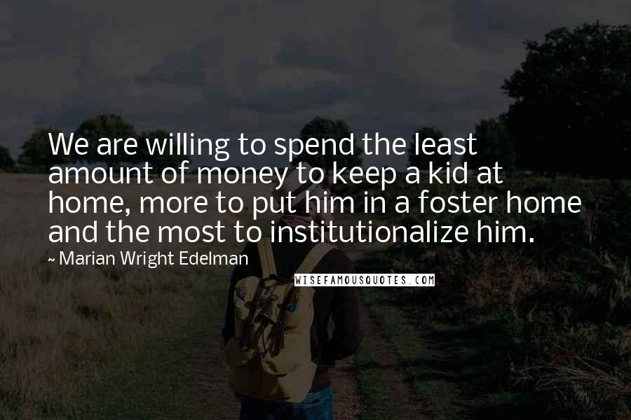 Marian Wright Edelman Quotes: We are willing to spend the least amount of money to keep a kid at home, more to put him in a foster home and the most to institutionalize him.