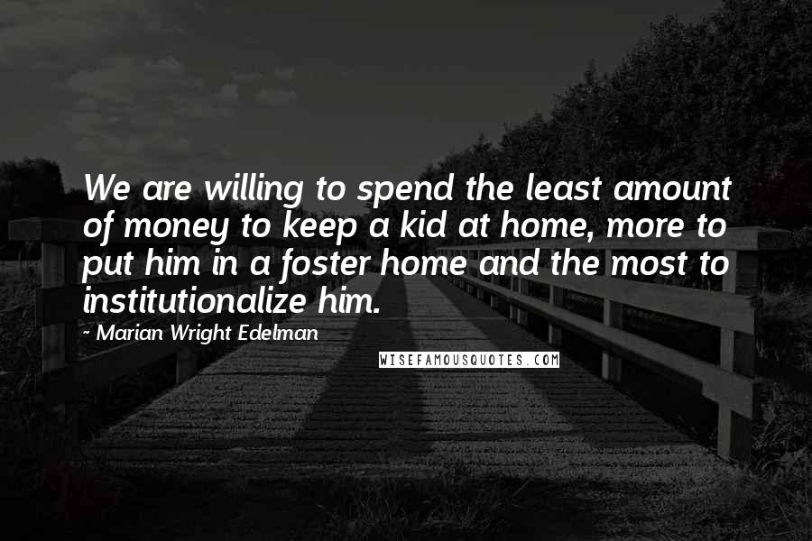 Marian Wright Edelman Quotes: We are willing to spend the least amount of money to keep a kid at home, more to put him in a foster home and the most to institutionalize him.