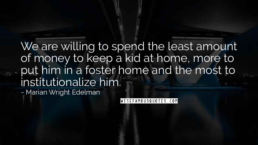 Marian Wright Edelman Quotes: We are willing to spend the least amount of money to keep a kid at home, more to put him in a foster home and the most to institutionalize him.