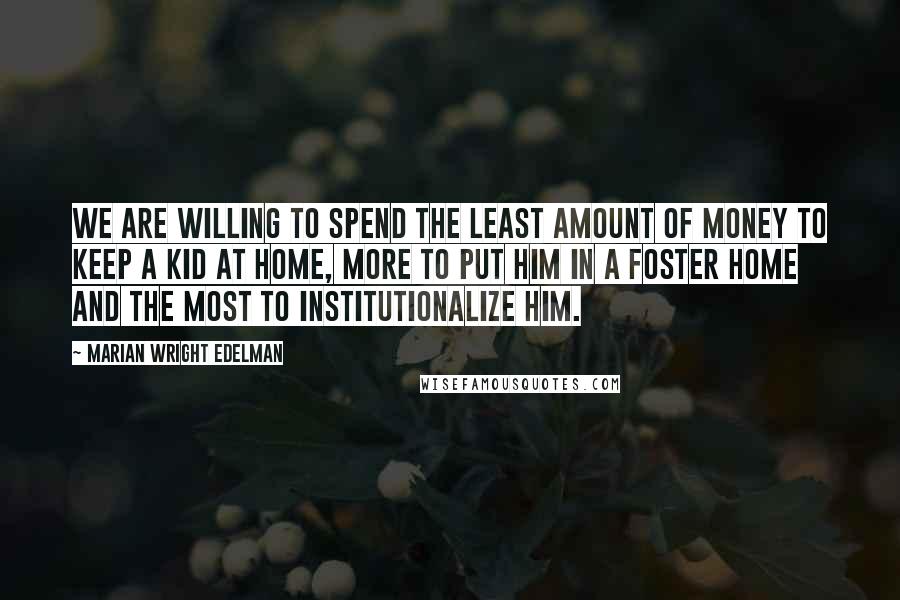 Marian Wright Edelman Quotes: We are willing to spend the least amount of money to keep a kid at home, more to put him in a foster home and the most to institutionalize him.