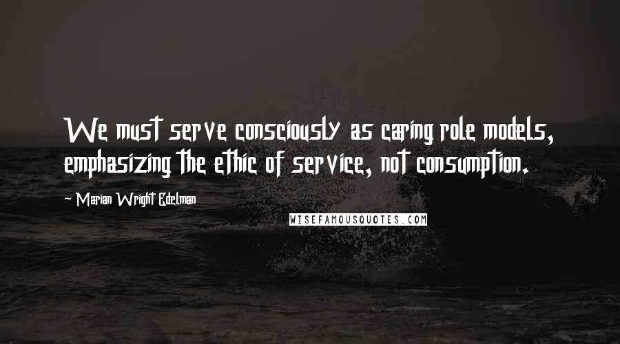 Marian Wright Edelman Quotes: We must serve consciously as caring role models, emphasizing the ethic of service, not consumption.
