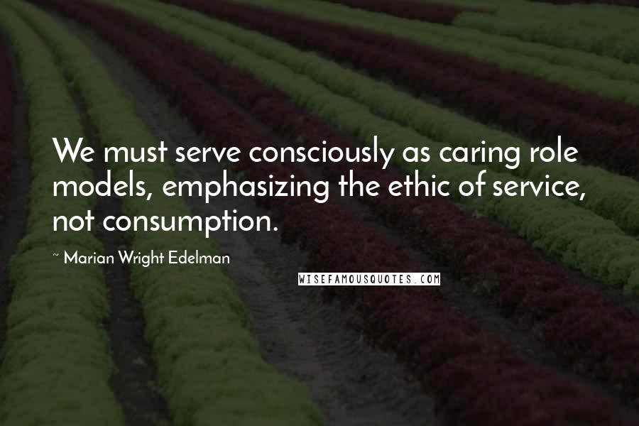 Marian Wright Edelman Quotes: We must serve consciously as caring role models, emphasizing the ethic of service, not consumption.