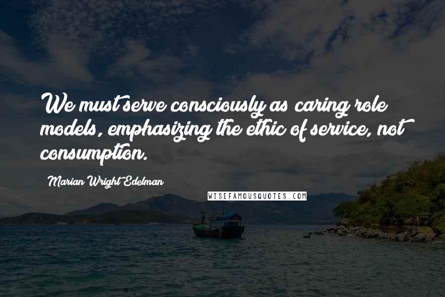 Marian Wright Edelman Quotes: We must serve consciously as caring role models, emphasizing the ethic of service, not consumption.