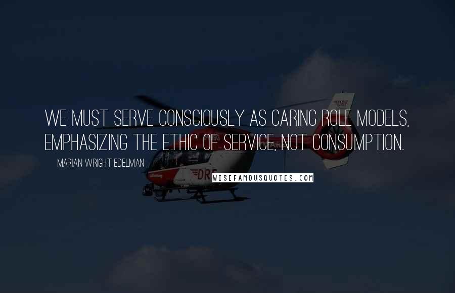 Marian Wright Edelman Quotes: We must serve consciously as caring role models, emphasizing the ethic of service, not consumption.